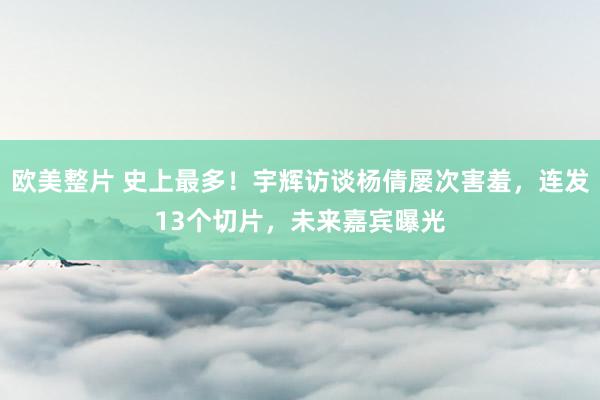 欧美整片 史上最多！宇辉访谈杨倩屡次害羞，连发13个切片，未来嘉宾曝光