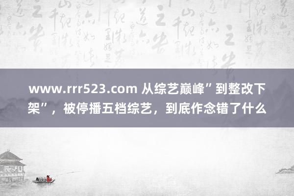 www.rrr523.com 从综艺巅峰”到整改下架”，被停播五档综艺，到底作念错了什么