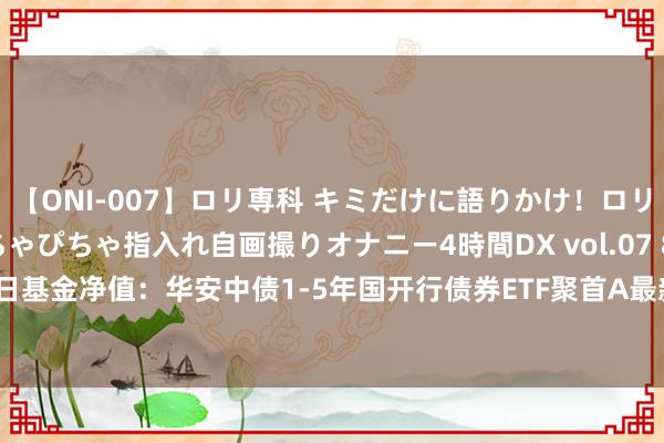 【ONI-007】ロリ専科 キミだけに語りかけ！ロリっ娘20人！オマ●コぴちゃぴちゃ指入れ自画撮りオナニー4時間DX vol.07 8月1日基金净值：华安中债1-5年国开行债券ETF聚首A最新净值1.0877，涨0.06%