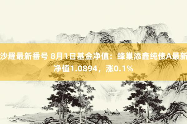 沙羅最新番号 8月1日基金净值：蜂巢添鑫纯债A最新净值1.0894，涨0.1%