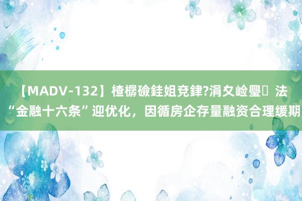 【MADV-132】楂樼礆銈姐兗銉?涓夊崄璺法 “金融十六条”迎优化，因循房企存量融资合理缓期