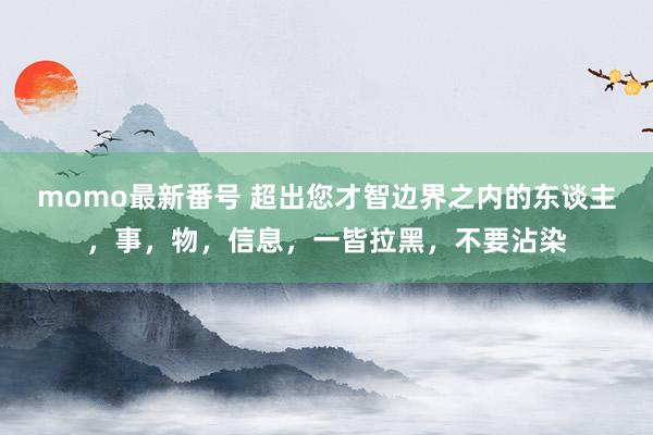 momo最新番号 超出您才智边界之内的东谈主，事，物，信息，一皆拉黑，不要沾染