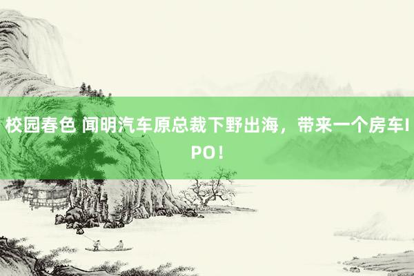 校园春色 闻明汽车原总裁下野出海，带来一个房车IPO！