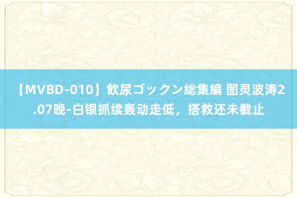 【MVBD-010】飲尿ゴックン総集編 图灵波涛2.07晚-白银抓续轰动走低，搭救还未截止