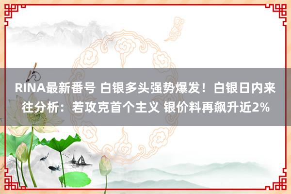 RINA最新番号 白银多头强势爆发！白银日内来往分析：若攻克首个主义 银价料再飙升近2%