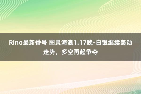 Rino最新番号 图灵海浪1.17晚-白银继续轰动走势，多空再起争夺