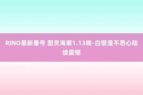 RINO最新番号 图灵海潮1.13晚-白银漫不悉心陆续震憾