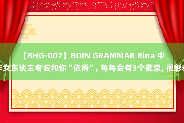 【BHG-007】BOIN GRAMMAR Rina 中年女东谈主专诚和你“依稀”， 每每会有3个推崇， 很彰着