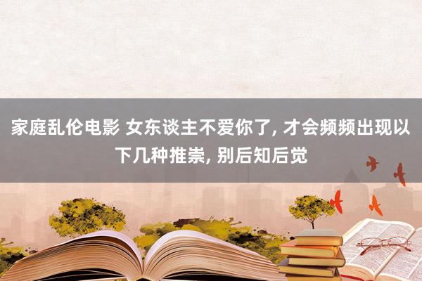 家庭乱伦电影 女东谈主不爱你了， 才会频频出现以下几种推崇， 别后知后觉