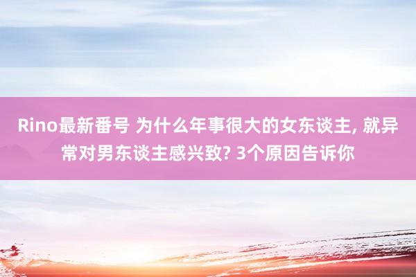 Rino最新番号 为什么年事很大的女东谈主， 就异常对男东谈主感兴致? 3个原因告诉你