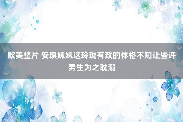 欧美整片 安琪妹妹这玲珑有致的体格不知让些许男生为之耽溺