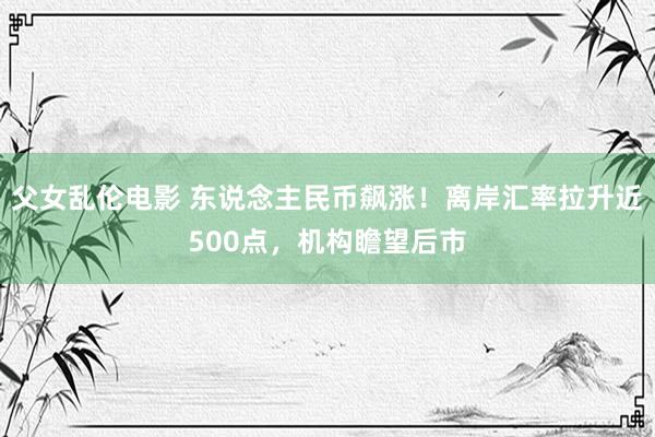 父女乱伦电影 东说念主民币飙涨！离岸汇率拉升近500点，机构瞻望后市