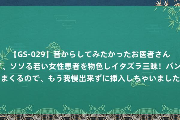 【GS-029】昔からしてみたかったお医者さんゴッコ ニセ医者になって、ソソる若い女性患者を物色しイタズラ三昧！パンツにシミまで作って感じまくるので、もう我慢出来ずに挿入しちゃいました。ああ、昔から憧れていたお医者さんゴッコをついに達成！ [小炮APP]大众腾哥竞彩推选：日职联3串1