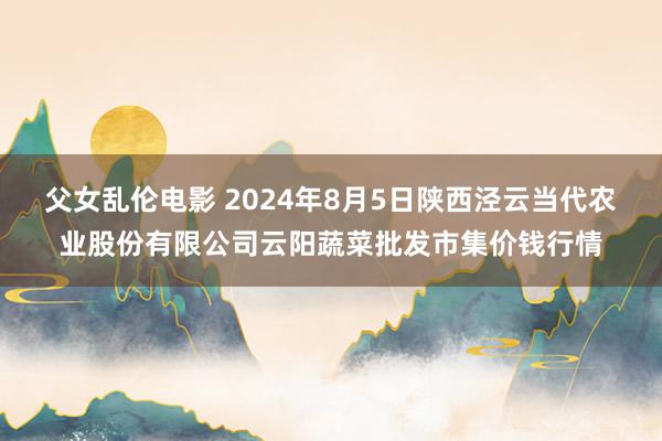 父女乱伦电影 2024年8月5日陕西泾云当代农业股份有限公司云阳蔬菜批发市集价钱行情