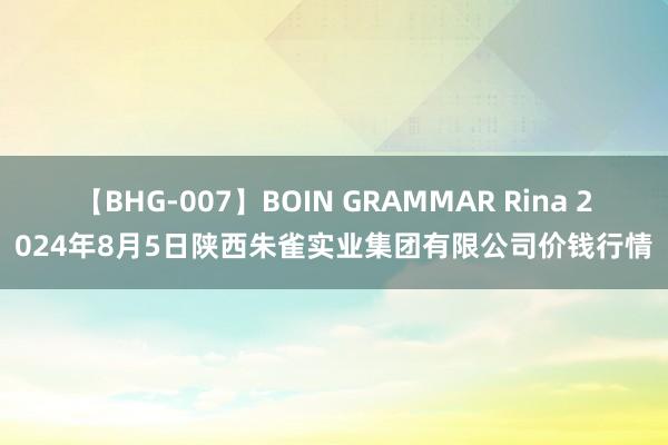 【BHG-007】BOIN GRAMMAR Rina 2024年8月5日陕西朱雀实业集团有限公司价钱行情