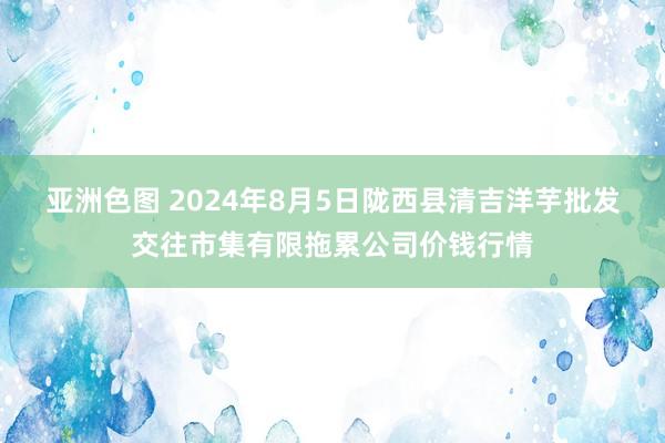 亚洲色图 2024年8月5日陇西县清吉洋芋批发交往市集有限拖累公司价钱行情