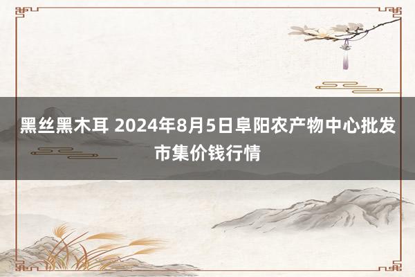 黑丝黑木耳 2024年8月5日阜阳农产物中心批发市集价钱行情