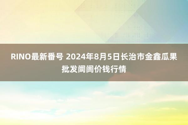 RINO最新番号 2024年8月5日长治市金鑫瓜果批发阛阓价钱行情