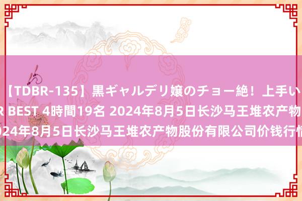 【TDBR-135】黒ギャルデリ嬢のチョー絶！上手いフェラチオ！！SUPER BEST 4時間19名 2024年8月5日长沙马王堆农产物股份有限公司价钱行情