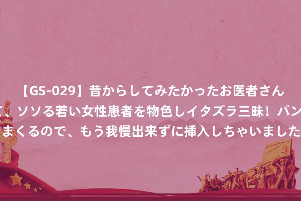 【GS-029】昔からしてみたかったお医者さんゴッコ ニセ医者になって、ソソる若い女性患者を物色しイタズラ三昧！パンツにシミまで作って感じまくるので、もう我慢出来ずに挿入しちゃいました。ああ、昔から憧れていたお医者さんゴッコをついに達成！ 2024年8月5日重庆不雅音桥市集有限公司价钱行情