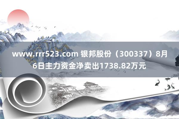 www.rrr523.com 银邦股份（300337）8月6日主力资金净卖出1738.82万元