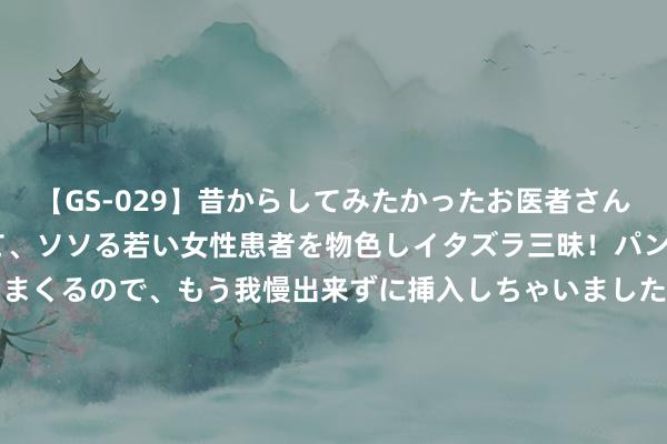 【GS-029】昔からしてみたかったお医者さんゴッコ ニセ医者になって、ソソる若い女性患者を物色しイタズラ三昧！パンツにシミまで作って感じまくるので、もう我慢出来ずに挿入しちゃいました。ああ、昔から憧れていたお医者さんゴッコをついに達成！ 兆新股份（002256）8月6日主力资金净卖出802.05万元