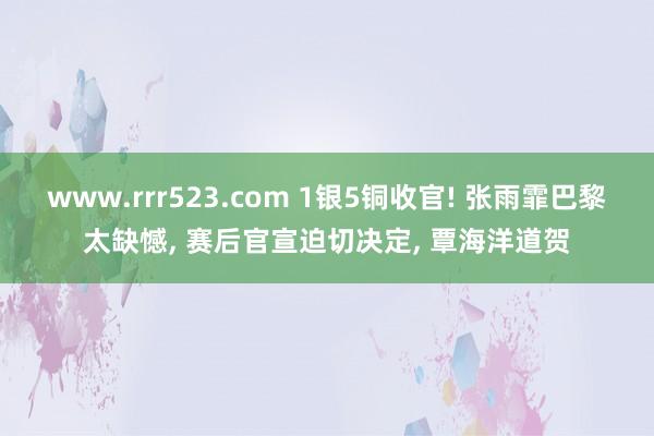 www.rrr523.com 1银5铜收官! 张雨霏巴黎太缺憾， 赛后官宣迫切决定， 覃海洋道贺