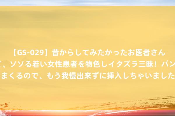 【GS-029】昔からしてみたかったお医者さんゴッコ ニセ医者になって、ソソる若い女性患者を物色しイタズラ三昧！パンツにシミまで作って感じまくるので、もう我慢出来ずに挿入しちゃいました。ああ、昔から憧れていたお医者さんゴッコをついに達成！ 精选足篮众人：伯温中任九34万!累擒111注头奖