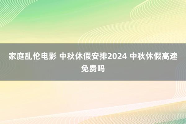 家庭乱伦电影 中秋休假安排2024 中秋休假高速免费吗