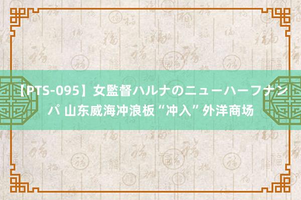 【PTS-095】女監督ハルナのニューハーフナンパ 山东威海冲浪板“冲入”外洋商场