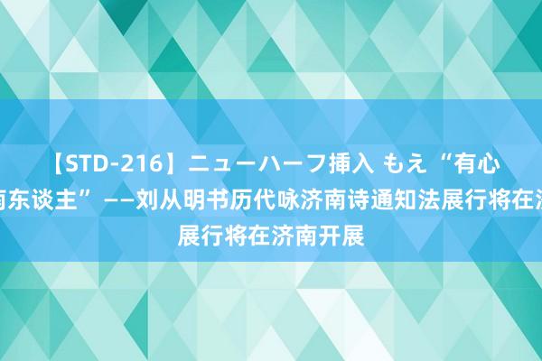 【STD-216】ニューハーフ挿入 もえ “有心长作济南东谈主” ——刘从明书历代咏济南诗通知法展行将在济南开展