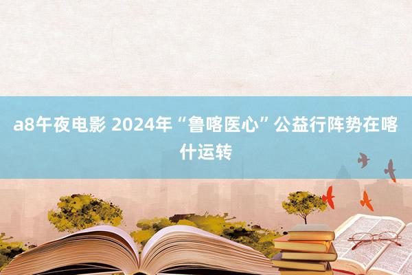 a8午夜电影 2024年“鲁喀医心”公益行阵势在喀什运转