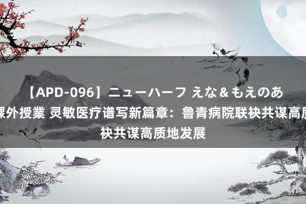 【APD-096】ニューハーフ えな＆もえのあぶない課外授業 灵敏医疗谱写新篇章：鲁青病院联袂共谋高质地发展