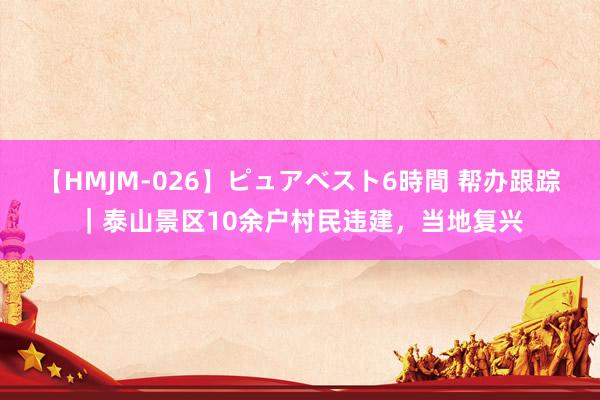 【HMJM-026】ピュアベスト6時間 帮办跟踪｜泰山景区10余户村民违建，当地复兴