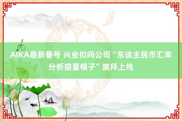 AIKA最新番号 兴业扣问公司“东谈主民币汇率分析掂量模子”崇拜上线