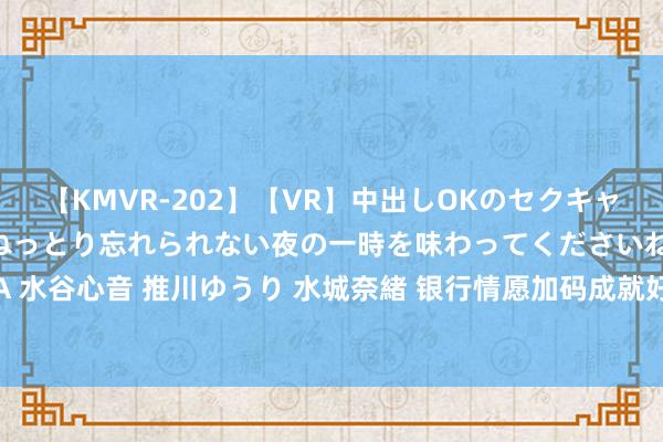 【KMVR-202】【VR】中出しOKのセクキャバにようこそ◆～濃密ねっとり忘れられない夜の一時を味わってくださいね◆～ 波多野結衣 AIKA 水谷心音 推川ゆうり 水城奈緒 银行情愿加码成就好意思元入款居品 巨匠称需要点眷注汇率风险