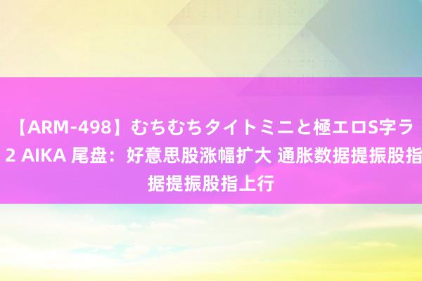 【ARM-498】むちむちタイトミニと極エロS字ライン 2 AIKA 尾盘：好意思股涨幅扩大 通胀数据提振股指上行