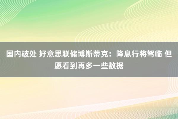 国内破处 好意思联储博斯蒂克：降息行将驾临 但愿看到再多一些数据