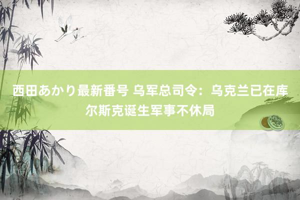 西田あかり最新番号 乌军总司令：乌克兰已在库尔斯克诞生军事不休局