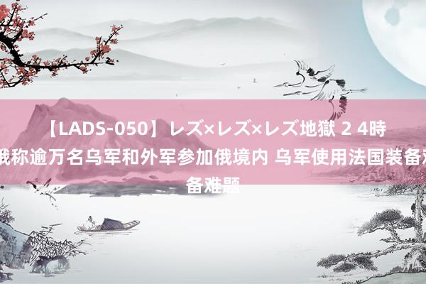 【LADS-050】レズ×レズ×レズ地獄 2 4時間 俄称逾万名乌军和外军参加俄境内 乌军使用法国装备难题