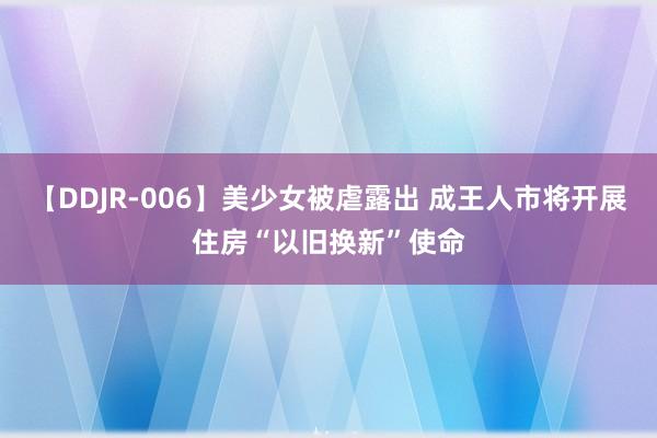 【DDJR-006】美少女被虐露出 成王人市将开展住房“以旧换新”使命