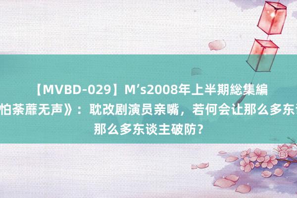 【MVBD-029】M’s2008年上半期総集編 《花开只怕荼蘼无声》：耽改剧演员亲嘴，若何会让那么多东谈主破防？