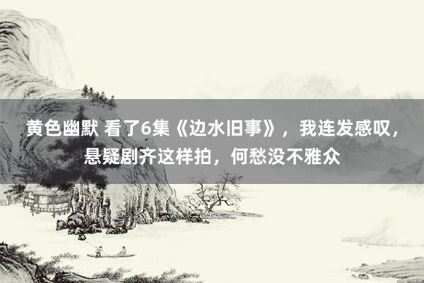 黄色幽默 看了6集《边水旧事》，我连发感叹，悬疑剧齐这样拍，何愁没不雅众