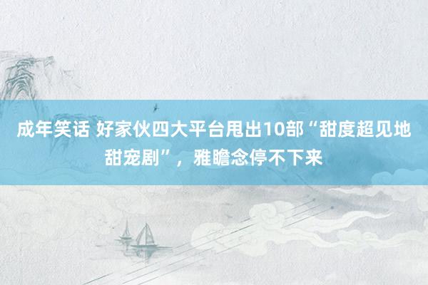 成年笑话 好家伙四大平台甩出10部“甜度超见地甜宠剧”，雅瞻念停不下来