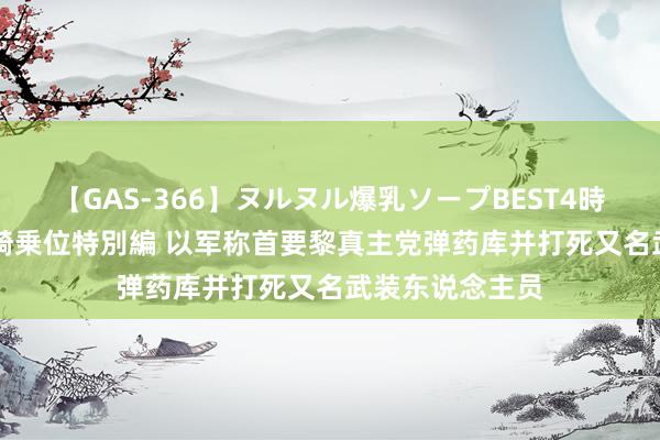 【GAS-366】ヌルヌル爆乳ソープBEST4時間 マットSEX騎乗位特別編 以军称首要黎真主党弹药库并打死又名武装东说念主员