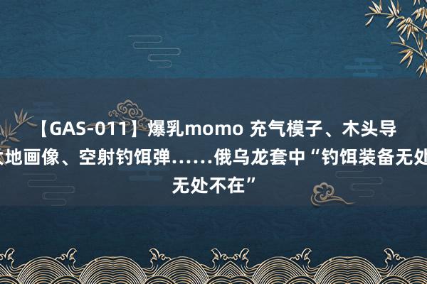 【GAS-011】爆乳momo 充气模子、木头导弹、大地画像、空射钓饵弹……俄乌龙套中“钓饵装备无处不在”