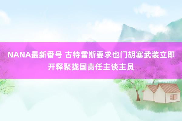 NANA最新番号 古特雷斯要求也门胡塞武装立即开释聚拢国责任主谈主员