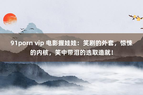 91porn vip 电影握娃娃：笑剧的外套，惊悚的内核，笑中带泪的选取造就！