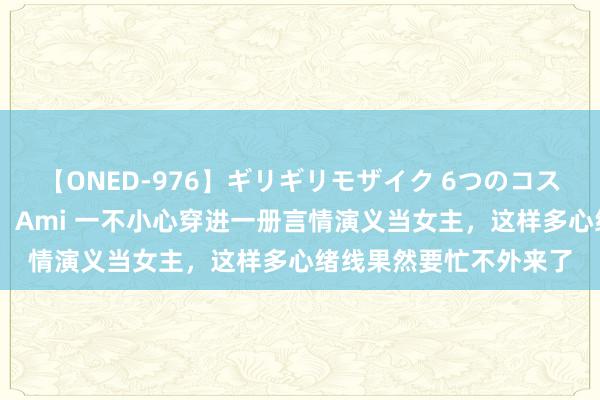 【ONED-976】ギリギリモザイク 6つのコスチュームでパコパコ！ Ami 一不小心穿进一册言情演义当女主，这样多心绪线果然要忙不外来了