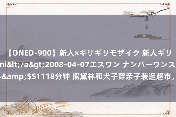 【ONED-900】新人×ギリギリモザイク 新人ギリギリモザイク Ami</a>2008-04-07エスワン ナンバーワンスタイル&$S1118分钟 熊黛林和犬子穿亲子装逛超市，腰线高过富豪老公，长腿吸睛成焦点